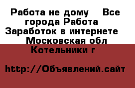 Работа не дому. - Все города Работа » Заработок в интернете   . Московская обл.,Котельники г.